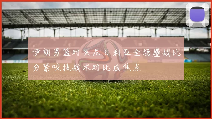 伊朗男篮对决尼日利亚全场鏖战比分紧咬技战术对比成焦点
