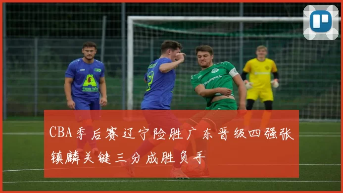 CBA季后赛辽宁险胜广东晋级四强张镇麟关键三分成胜负手