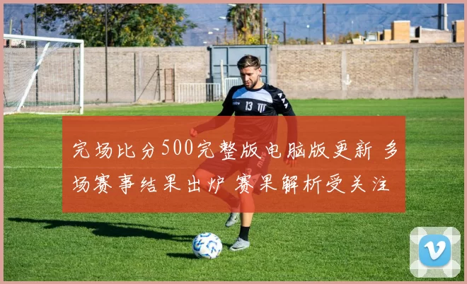 完场比分500完整版电脑版更新 多场赛事结果出炉 赛果解析受关注