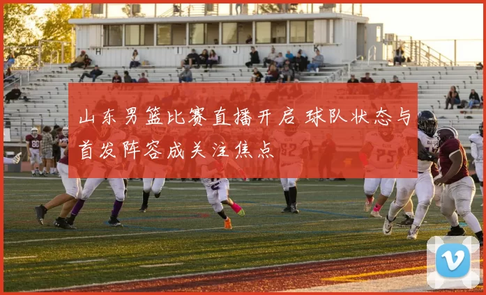 山东男篮比赛直播开启 球队状态与首发阵容成关注焦点