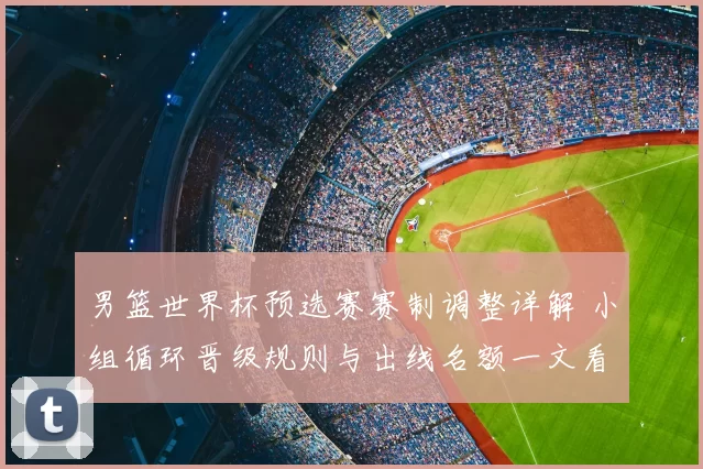 男篮世界杯预选赛赛制调整详解 小组循环晋级规则与出线名额一文看懂