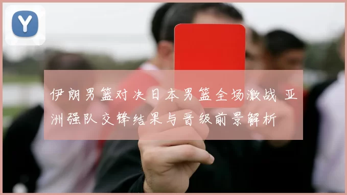伊朗男篮对决日本男篮全场激战 亚洲强队交锋结果与晋级前景解析