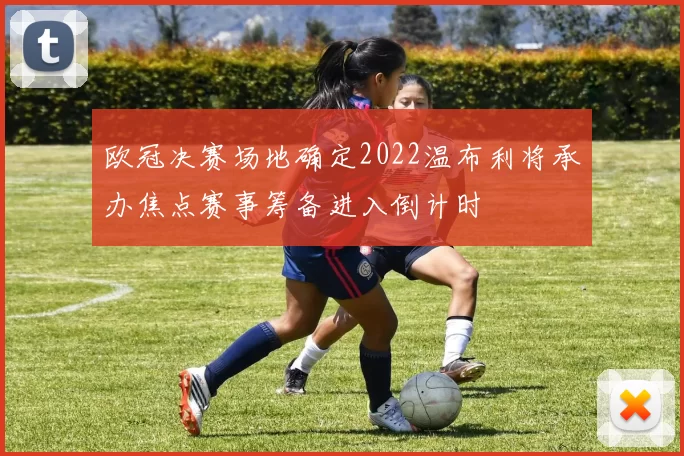 欧冠决赛场地确定2022温布利将承办焦点赛事筹备进入倒计时