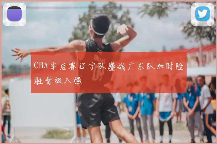 CBA季后赛辽宁队鏖战广东队加时险胜晋级八强