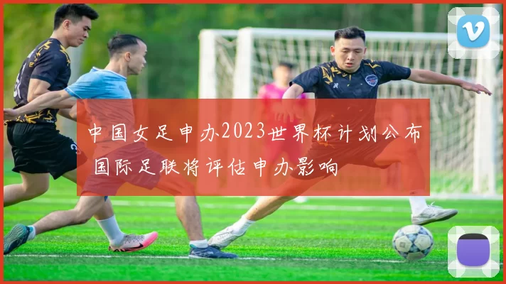 中国女足申办2023世界杯计划公布 国际足联将评估申办影响