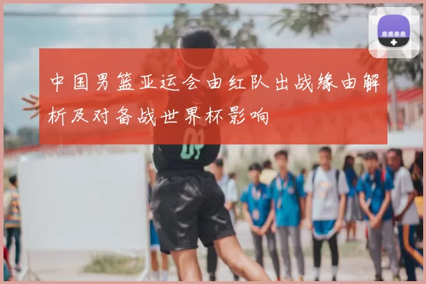 中国男篮亚运会由红队出战缘由解析及对备战世界杯影响