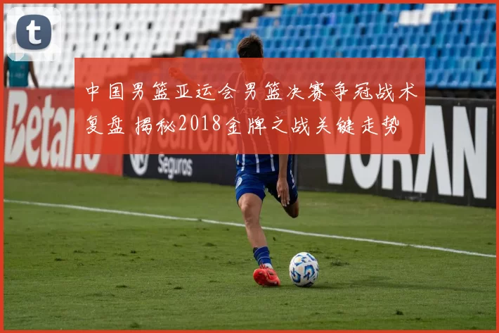 中国男篮亚运会男篮决赛争冠战术复盘 揭秘2018金牌之战关键走势