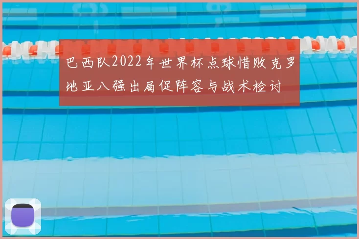 巴西队2022年世界杯点球惜败克罗地亚八强出局促阵容与战术检讨