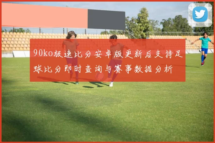 90ko极速比分安卓版更新后支持足球比分即时查询与赛事数据分析
