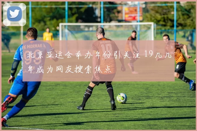 北京亚运会举办年份引关注 19几几年成为网友搜索焦点