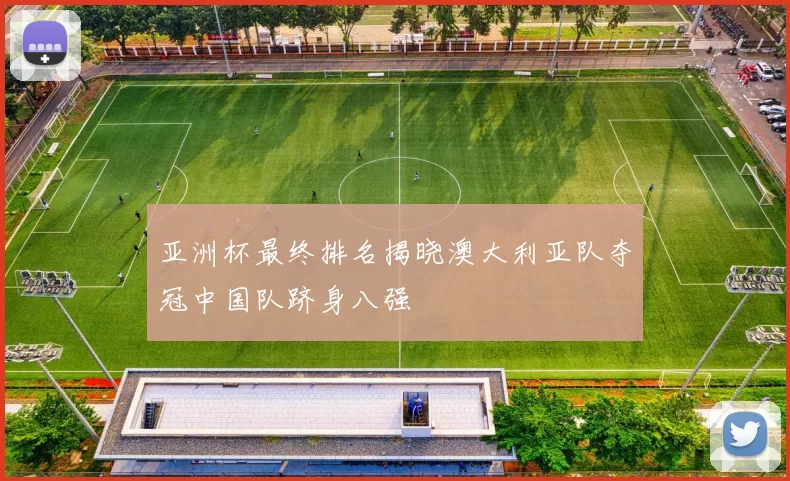 亚洲杯最终排名揭晓澳大利亚队夺冠中国队跻身八强