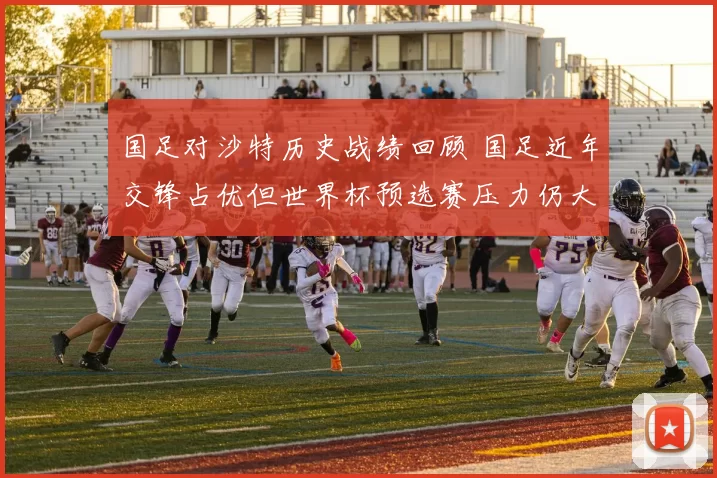 国足对沙特历史战绩回顾 国足近年交锋占优但世界杯预选赛压力仍大