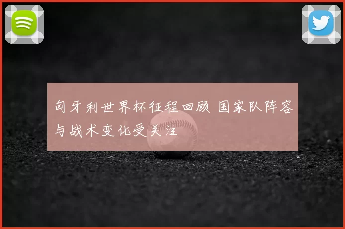 匈牙利世界杯征程回顾 国家队阵容与战术变化受关注
