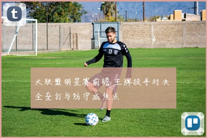 大联盟明星赛前瞻 王牌投手对决 全垒打与防守成焦点