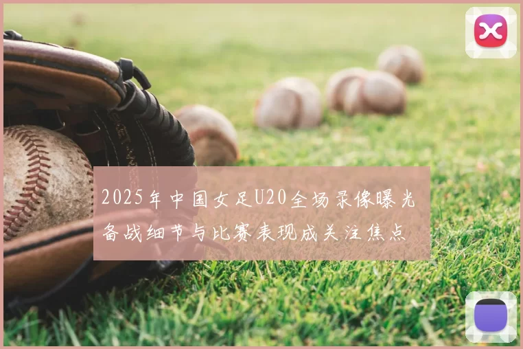 2025年中国女足U20全场录像曝光 备战细节与比赛表现成关注焦点