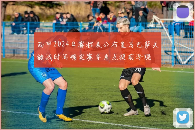 西甲2024年赛程表公布皇马巴萨关键战时间确定赛季看点提前浮现