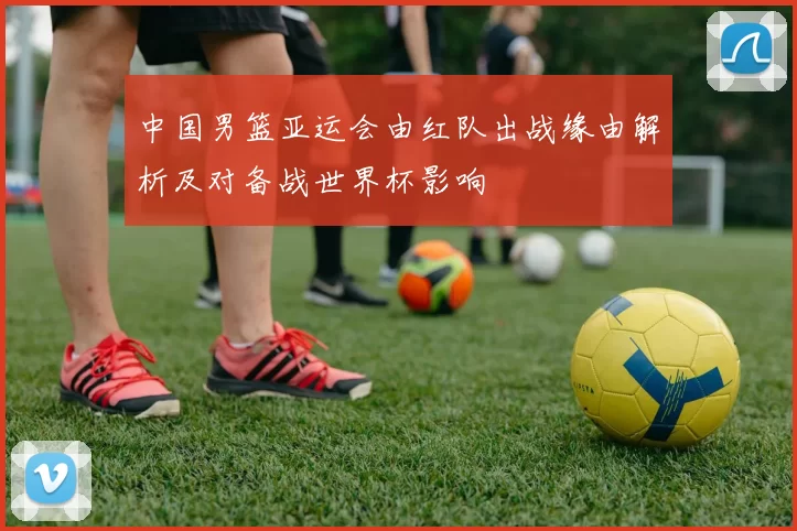 中国男篮亚运会由红队出战缘由解析及对备战世界杯影响