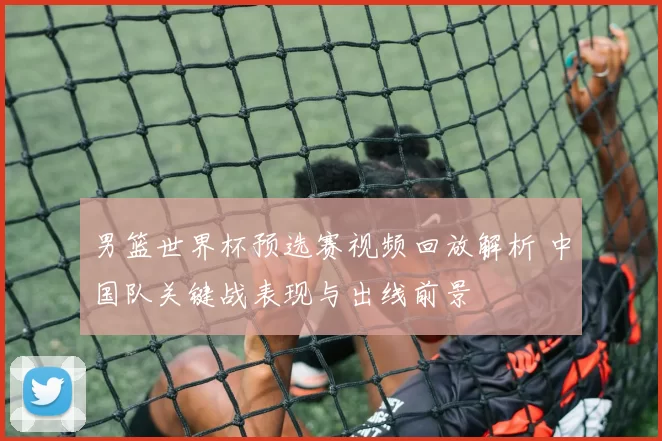 男篮世界杯预选赛视频回放解析 中国队关键战表现与出线前景