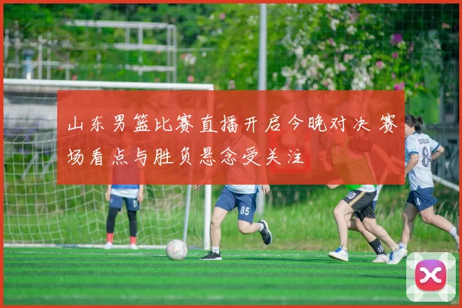 山东男篮比赛直播开启今晚对决 赛场看点与胜负悬念受关注