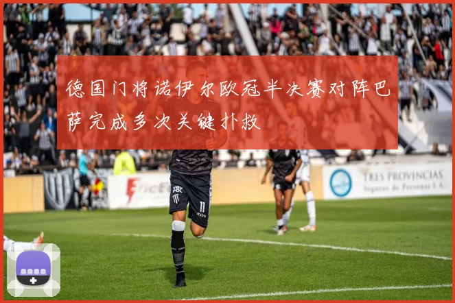 德国门将诺伊尔欧冠半决赛对阵巴萨完成多次关键扑救