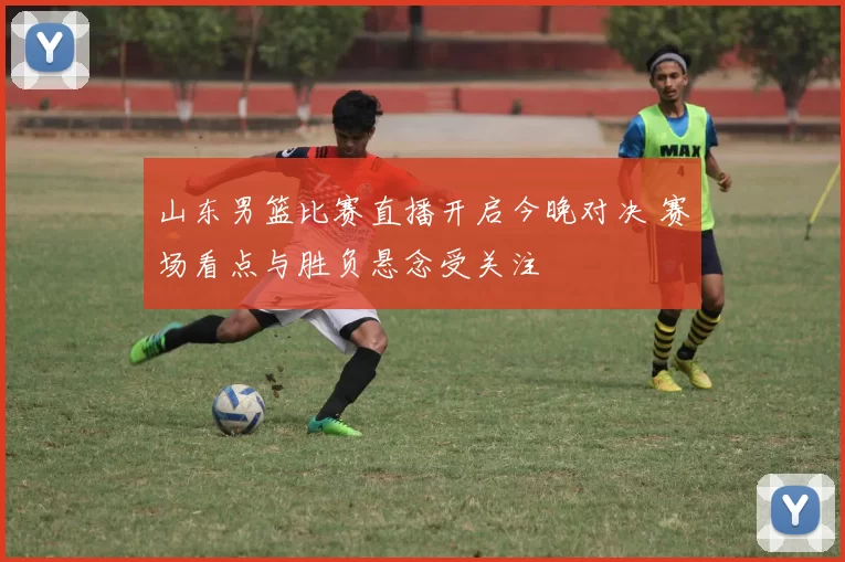山东男篮比赛直播开启今晚对决 赛场看点与胜负悬念受关注