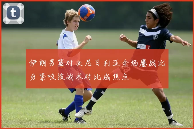 伊朗男篮对决尼日利亚全场鏖战比分紧咬技战术对比成焦点