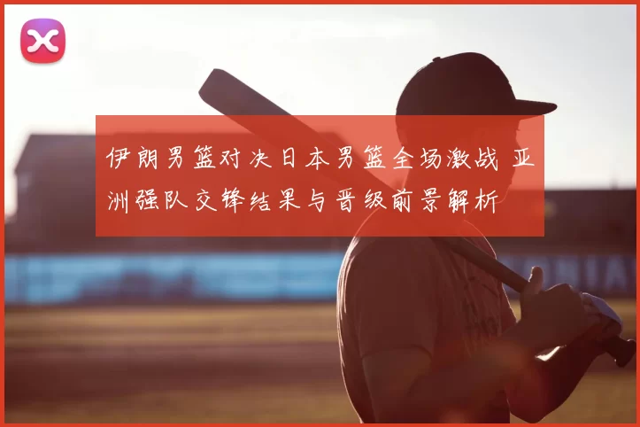 伊朗男篮对决日本男篮全场激战 亚洲强队交锋结果与晋级前景解析