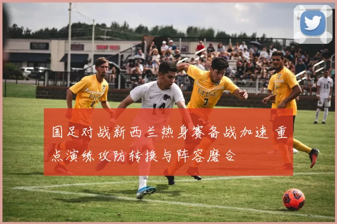 国足对战新西兰热身赛备战加速 重点演练攻防转换与阵容磨合