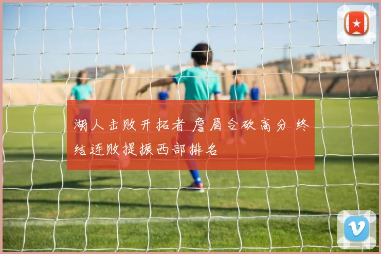 湖人击败开拓者 詹眉合砍高分 终结连败提振西部排名