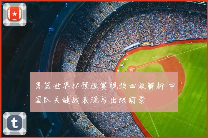 男篮世界杯预选赛视频回放解析 中国队关键战表现与出线前景