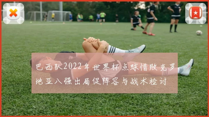 巴西队2022年世界杯点球惜败克罗地亚八强出局促阵容与战术检讨