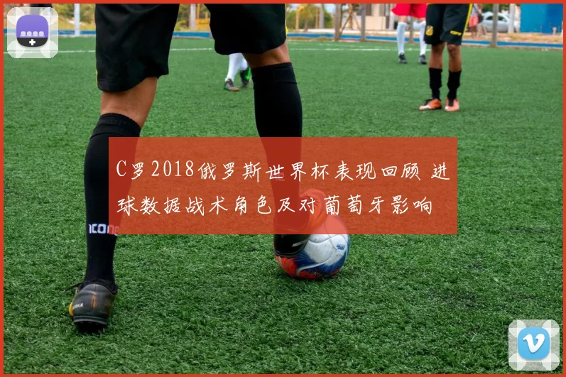C罗2018俄罗斯世界杯表现回顾 进球数据战术角色及对葡萄牙影响