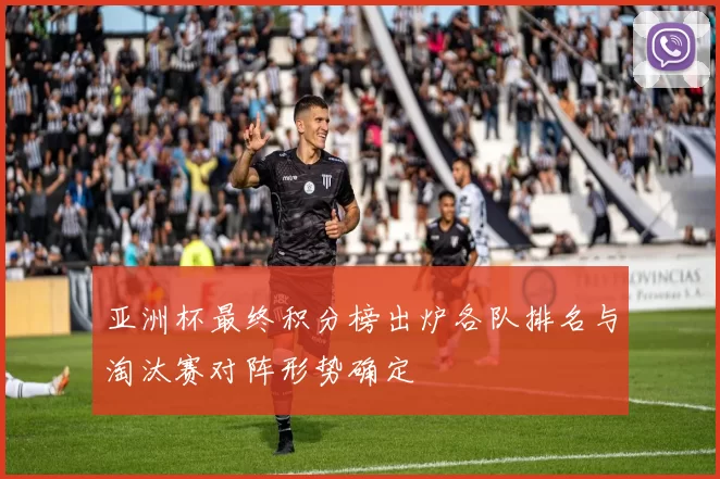 亚洲杯最终积分榜出炉各队排名与淘汰赛对阵形势确定