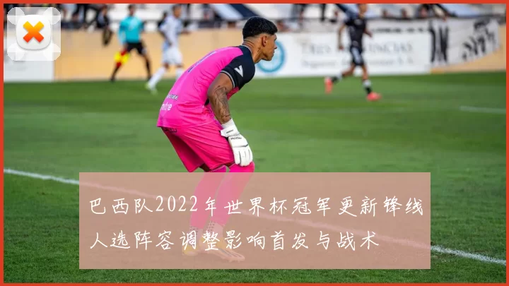 巴西队2022年世界杯冠军更新锋线人选阵容调整影响首发与战术