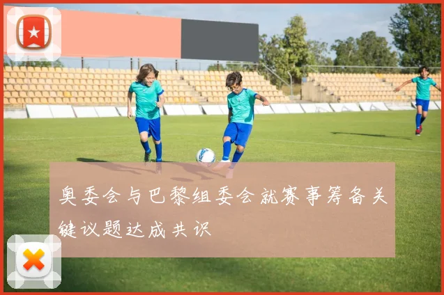 奥委会与巴黎组委会就赛事筹备关键议题达成共识
