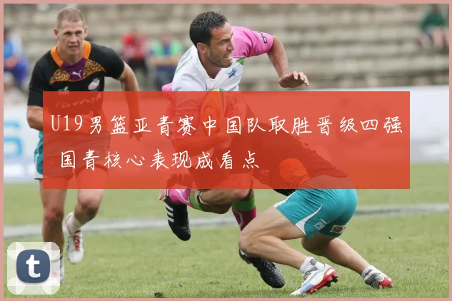 U19男篮亚青赛中国队取胜晋级四强 国青核心表现成看点