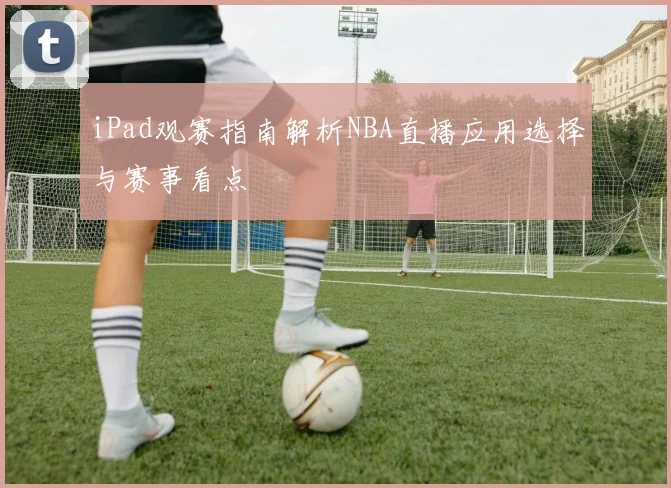 iPad观赛指南解析NBA直播应用选择与赛事看点