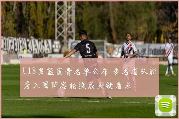 U18男篮国青名单公布 多名省队新秀入围阵容轮换成关键看点