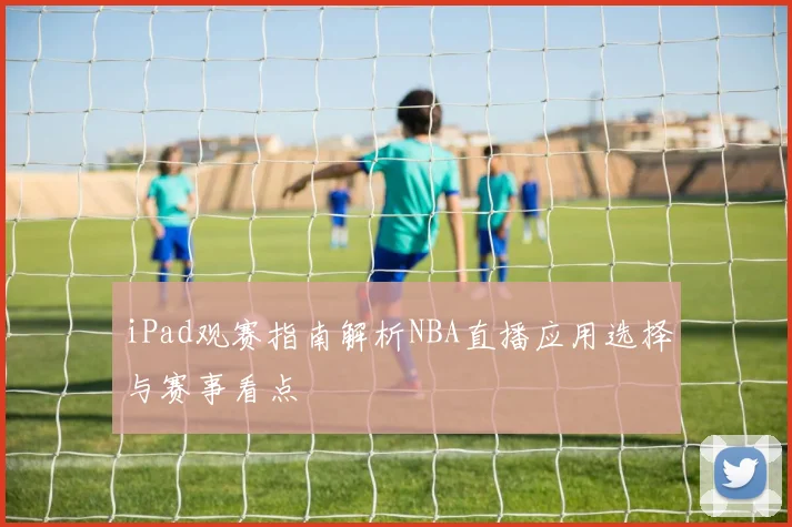 iPad观赛指南解析NBA直播应用选择与赛事看点