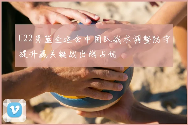 U22男篮全运会中国队战术调整防守提升赢关键战出线占优