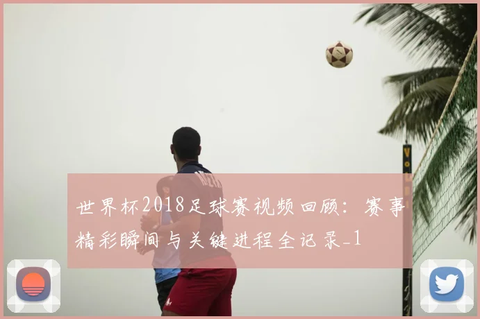 世界杯2018足球赛视频回顾:赛事精彩瞬间与关键进程全记录_1